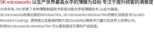 SK microworks strives to satisfy customers in its objective of supplying the world’s top films. Based on various types of film-manufacturing technologies and highly functional optical film technologies that have been accumulated over a 30-year period, SK microworks has begun producing a new window film; the ultra-clear (optical grade transparent) window film. SK microworks’s window film is highly recognized thanks to its unbeatable hard coating technology (scratch-resistant coating), clarity, and high durability. You will find SK microworks window film stable and reliable. 
