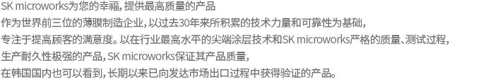 SK microworks provides the best products. As one of the global big three makers of PET film, SK microworks has been committed to customer satisfaction based on technologies and reliability accumulated over three decades. SK microworks assures the quality and durability of its film produced with industrial top-class state-of-the-art coating technology as well as under SK microworks’s own strict quality control and severe testing. Meet our products already proven through exports to advanced markets, now in Korea.