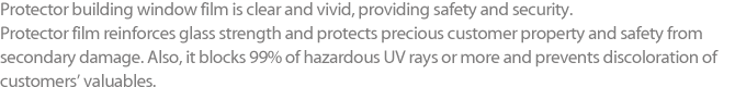 Protector building window film is clear and vivid, providing safety and security. Protector film reinforces glass strength and protects precious customer property and safety from secondary damage. Also, it blocks 99% of hazardous UV rays or more and prevents discoloration of customers’ valuables.
