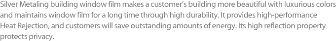 Silver Metaling building window film makes a customer’s building more beautiful with luxurious colors and maintains window film for a long time through high durability. It provides high-performance Heat Rejection, and customers will save outstanding amounts of energy. Its high reflection property protects privacy. 