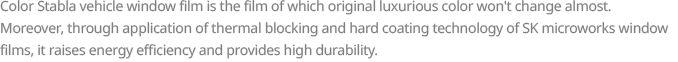 Color Stabla vehicle window film is the film of which original luxurious color won’t change almost. Moreover, through application of thermal blocking and hard coating technology of SK microworks Window Films, it raises energy efficiency and provides high durability.