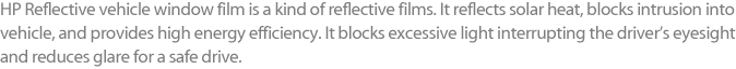 HP Reflective vehicle window film is a kind of reflective films. It reflects solar heat, blocks intrusion into vehicle, and provides high energy efficiency. It blocks excessive light interrupting the driver’s eyesight and reduces glare for a safe drive. 