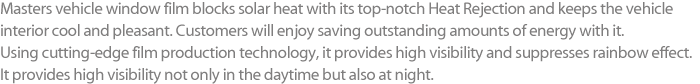 Masters vehicle window film blocks solar heat with its top-notch Heat Rejection and keeps the vehicle interior cool and pleasant. Customers will enjoy saving outstanding amounts of energy with it. Using cutting-edge film production technology, it provides high visibility and suppresses rainbow effect. It provides high visibility not only in the daytime but also at night.