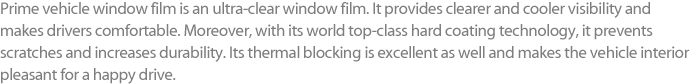 Prime vehicle window film is an ultra-clear window film. It provides clearer and cooler visibility and makes drivers comfortable. Moreover, with its world top-class hard coating technology, it prevents scratches and increases durability. Its thermal blocking is excellent as well and makes the vehicle interior pleasant for a happy drive.