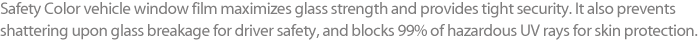 Safety Color vehicle window film maximizes glass strength and provides tight security. It also prevents shattering upon glass breakage for driver safety, and blocks 99% of hazardous UV rays for skin protection.