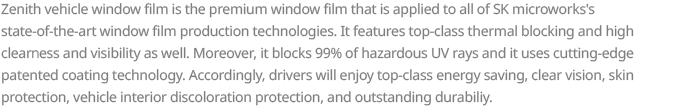 Zenith vehicle window film is the premium window film that is applied to all of SK microworks’s state-of-the-art window film production technologies. It features top-class thermal blocking and high clearness and visibility as well. Moreover, it blocks 99% of hazardous UV rays and it uses cutting-edge patented coating technology. Accordingly, drivers will enjoy top-class energy saving, clear vision, skin protection, vehicle interior discoloration protection, and outstanding durability.