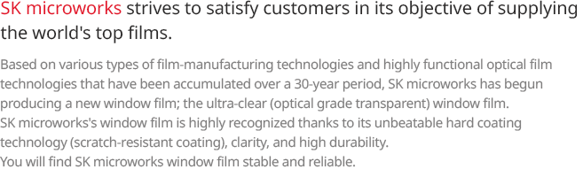 SK microworks strives to satisfy customers in its objective of supplying the world’s top films. Based on various types of film-manufacturing technologies and highly functional optical film technologies that have been accumulated over a 30-year period, SK microworks has begun producing a new window film; the ultra-clear (optical grade transparent) window film. SK microworks’s window film is highly recognized thanks to its unbeatable hard coating technology (scratch-resistant coating), clarity, and high durability. You will find SK microworks window film stable and reliable. 